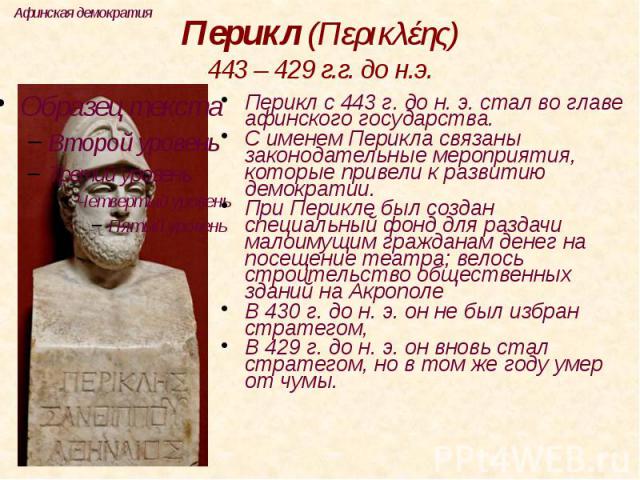 Перикл (Περικλέης) 443 – 429 г.г. до н.э. Перикл с 443 г. до н. э. стал во главе афинского государства. С именем Перикла связаны законодательные мероприятия, которые привели к развитию демократии. При Перикле был создан специальный фонд для раздачи …