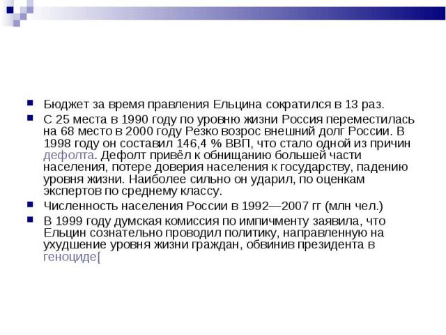 Бюджет за время правления Ельцина сократился в 13 раз. Бюджет за время правления Ельцина сократился в 13 раз. С 25 места в 1990 году по уровню жизни Россия переместилась на 68 место в 2000 году Резко возрос внешний долг России. В 1998 году он состав…