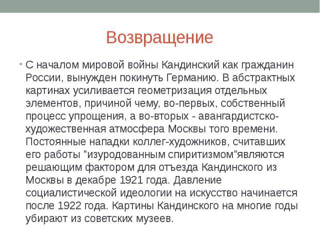 Возвращение С началом мировой войны Кандинский как гражданин России, вынужден покинуть Германию. В абстрактных картинах усиливается геометризация отдельных элементов, причиной чему, во-первых, собственный процесс упрощения, а во-вторых - авангардист…