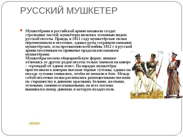 Мушкетёрами в российской армии называли солдат стрелковых частей; мушкётеры являлись основным видом русской пехоты. Правда, в 1811 году мушкетёрские полки переименовали в пехотные, однако роты сохранили название мушкетёрских, и на протяжении всей во…