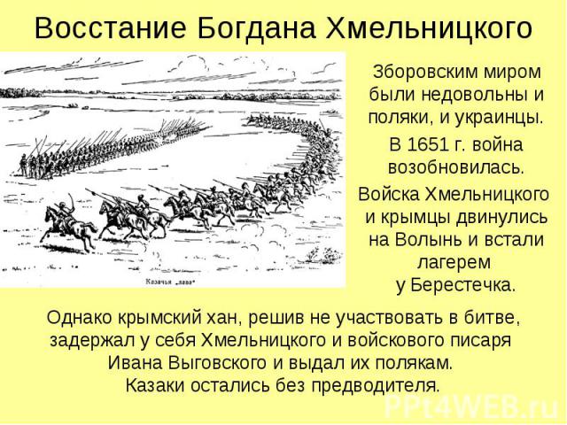 Зборовским миром были недовольны и поляки, и украинцы. Зборовским миром были недовольны и поляки, и украинцы. В 1651 г. война возобновилась. Войска Хмельницкого и крымцы двинулись на Волынь и встали лагерем у Берестечка.