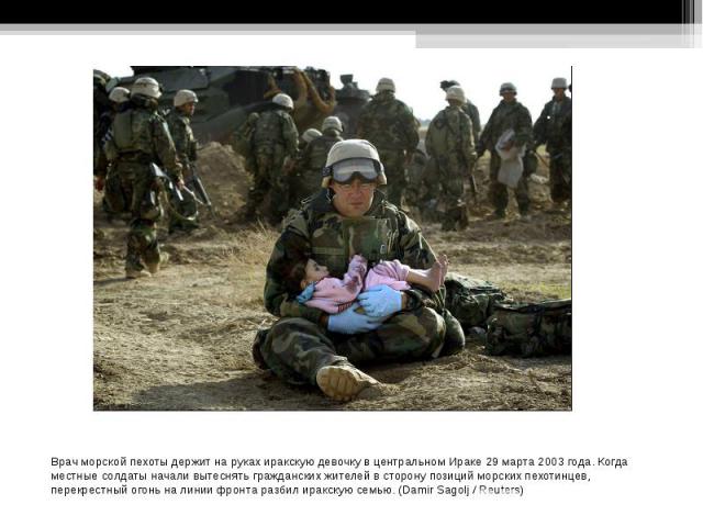 Врач морской пехоты держит на руках иракскую девочку в центральном Ираке 29 марта 2003 года. Когда местные солдаты начали вытеснять гражданских жителей в сторону позиций морских пехотинцев, перекрестный огонь на линии фронта разбил иракскую семью. (…