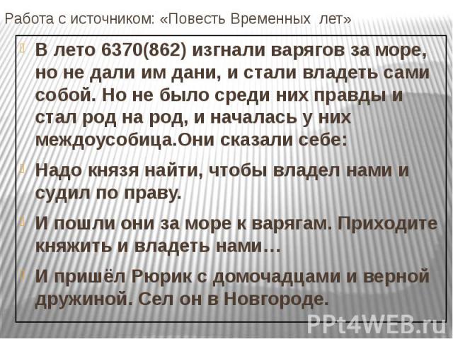 Работа с источником: «Повесть Временных лет» В лето 6370(862) изгнали варягов за море, но не дали им дани, и стали владеть сами собой. Но не было среди них правды и стал род на род, и началась у них междоусобица.Они сказали себе: Надо князя найти, ч…