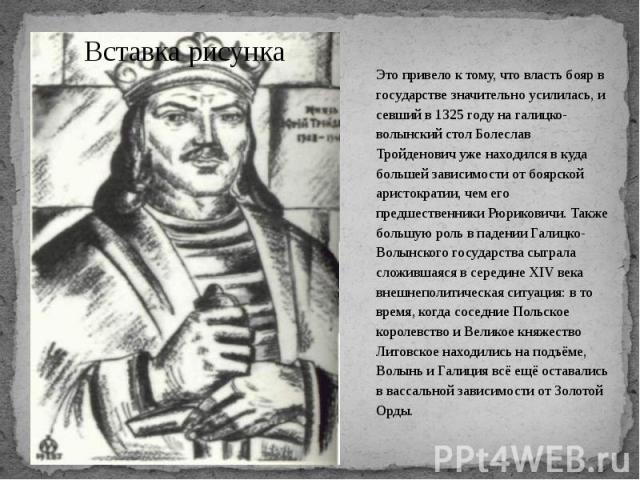 Это привело к тому, что власть бояр в государстве значительно усилилась, и севший в 1325 году на галицко-волынский стол Болеслав Тройденович уже находился в куда большей зависимости от боярской аристократии, чем его предшественники Рюриковичи. Также…