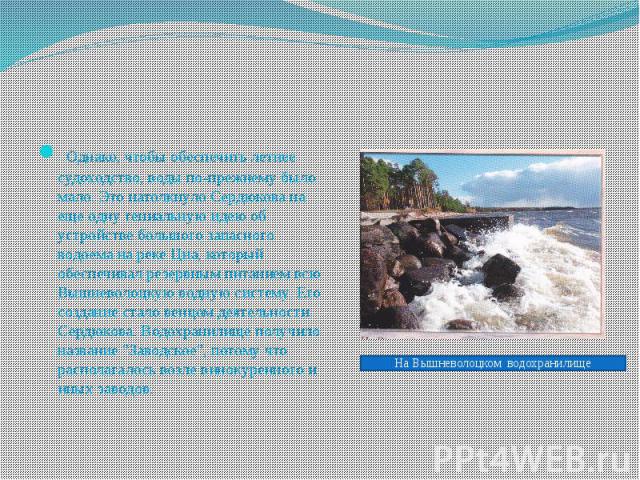  Однако, чтобы обеспечить летнее судоходство, воды по-прежнему было мало. Это натолкнуло Сердюкова на еще одну гениальную идею об устройстве большого запасного водоема на реке Цна, который обеспечивал резервным питанием всю Вышневолоцкую водную…