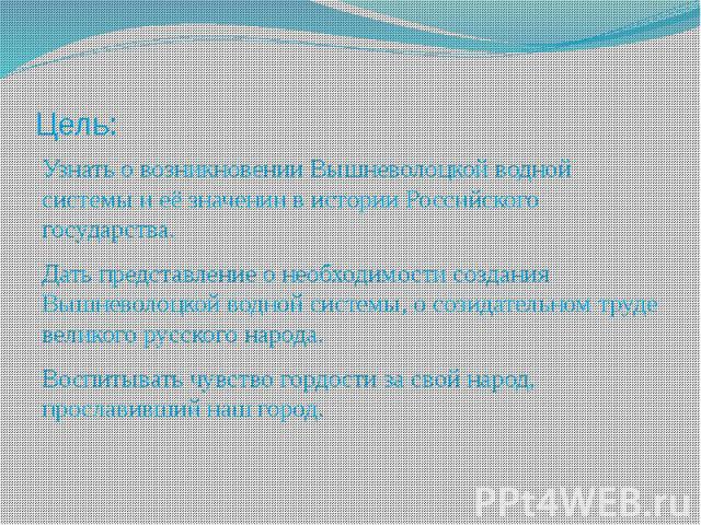 Цель: Узнать о возникновении Вышневолоцкой водной системы и её значении в истории Российского государства. Дать представление о необходимости создания Вышневолоцкой водной системы, о созидательном труде великого русского народа. Воспитывать чувство …