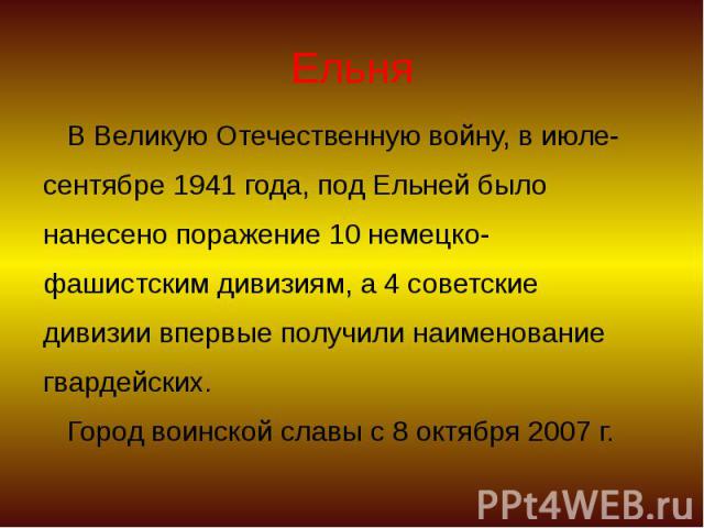 Ельня В Великую Отечественную войну, в июле- сентябре 1941 года, под Ельней было нанесено поражение 10 немецко- фашистским дивизиям, а 4 советские дивизии впервые получили наименование гвардейских. Город воинской славы с 8 октября 2007 г.