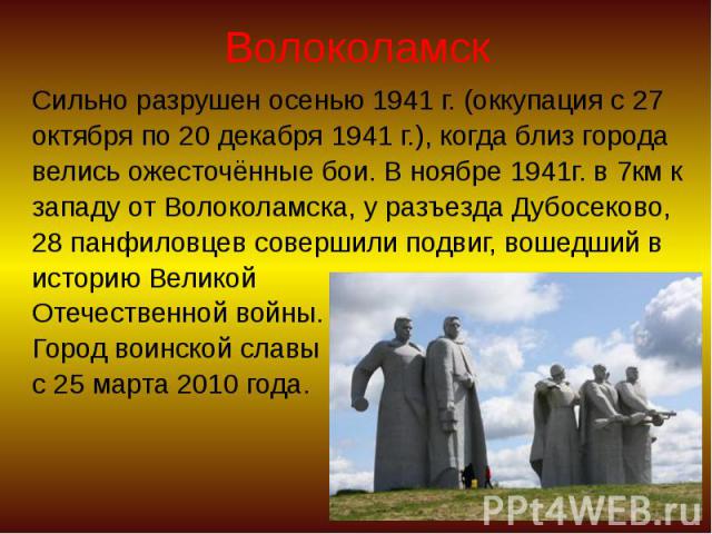 Волоколамск Сильно разрушен осенью 1941 г. (оккупация с 27 октября по 20 декабря 1941 г.), когда близ города велись ожесточённые бои. В ноябре 1941г. в 7км к западу от Волоколамска, у разъезда Дубосеково, 28 панфиловцев совершили подвиг, вошедший в …