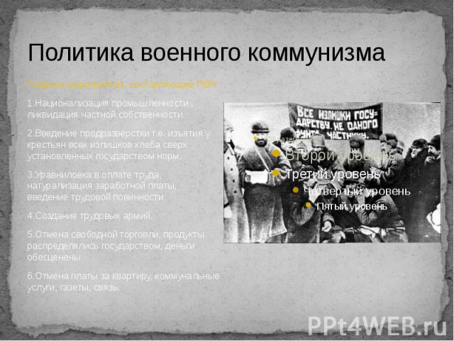 Политика военного коммунизма Главные мероприятия, составляющие ПВК: 1.Национализация промышленности , ликвидация частной собственности. 2.Введение продразвёрстки т.е. изъятия у крестьян всех излишков хлеба сверх установленных государством норм. 3.Ур…