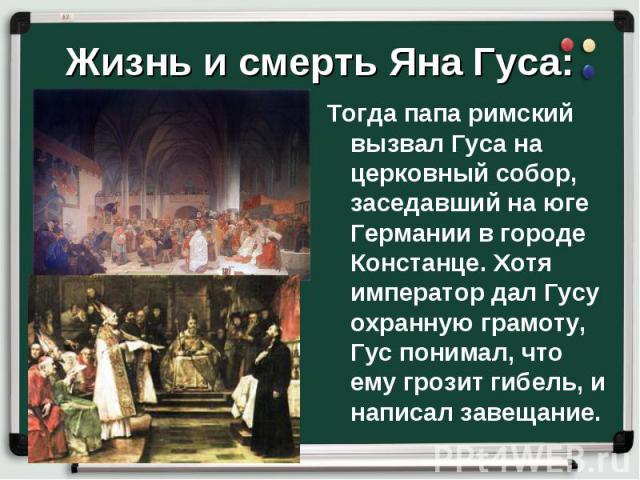 Тогда папа римский вызвал Гуса на церковный собор, заседавший на юге Германии в городе Констанце. Хотя император дал Гусу охранную грамоту, Гус понимал, что ему грозит гибель, и написал завещание. Тогда папа римский вызвал Гуса на церковный собор, з…