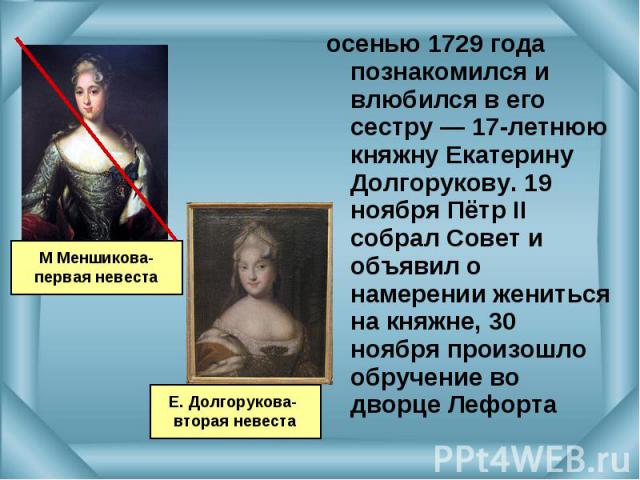 осенью 1729 года познакомился и влюбился в его сестру — 17-летнюю княжну Екатерину Долгорукову. 19 ноября Пётр II собрал Совет и объявил о намерении жениться на княжне, 30 ноября произошло обручение во дворце Лефорта осенью 1729 года познакомился и …