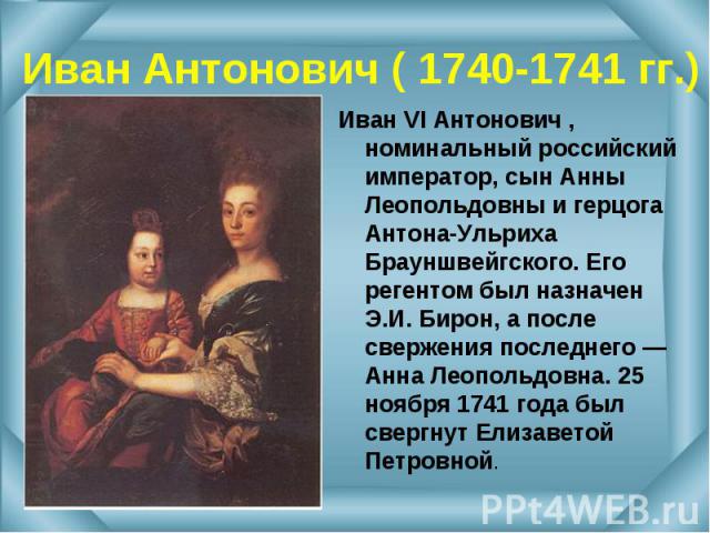 Иван VI Антонович , номинальный российский император, сын Анны Леопольдовны и герцога Антона-Ульриха Брауншвейгского. Его регентом был назначен Э.И. Бирон, а после свержения последнего — Анна Леопольдовна. 25 ноября 1741 года был свергнут Елизаветой…