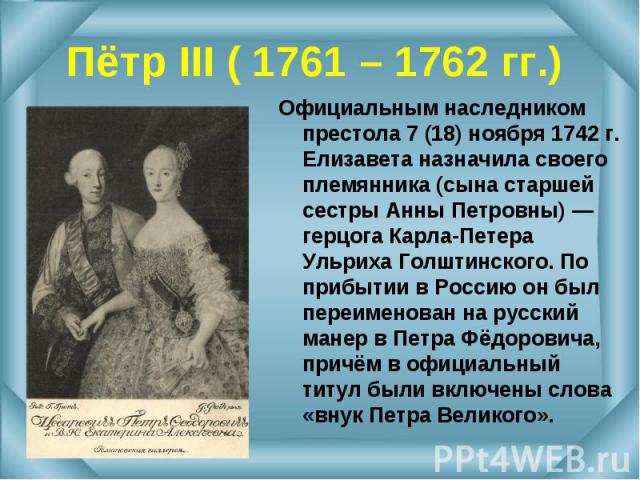Официальным наследником престола 7 (18) ноября 1742 г. Елизавета назначила своего племянника (сына старшей сестры Анны Петровны) — герцога Карла-Петера Ульриха Голштинского. По прибытии в Россию он был переименован на русский манер в Петра Фёдорович…