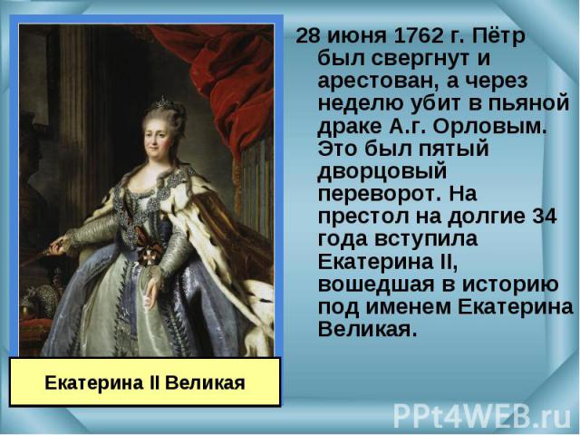 28 июня 1762 г. Пётр был свергнут и арестован, а через неделю убит в пьяной драке А.г. Орловым. Это был пятый дворцовый переворот. На престол на долгие 34 года вступила Екатерина II, вошедшая в историю под именем Екатерина Великая. 28 июня 1762 г. П…