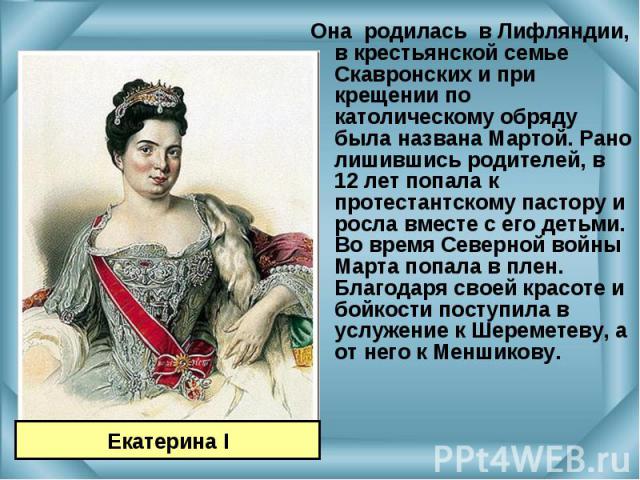 Она родилась в Лифляндии, в крестьянской семье Скавронских и при крещении по католическому обряду была названа Мартой. Рано лишившись родителей, в 12 лет попала к протестантскому пастору и росла вместе с его детьми. Во время Северной войны Марта поп…