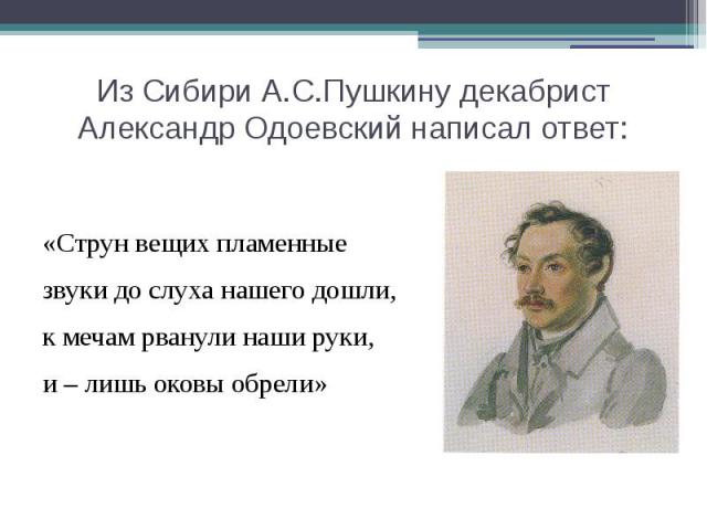 Из Сибири А.С.Пушкину декабрист Александр Одоевский написал ответ: «Струн вещих пламенные звуки до слуха нашего дошли, к мечам рванули наши руки, и – лишь оковы обрели»