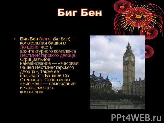Биг-Бен (англ. Big Ben) — колокольная башня в Лондоне, часть архитектурного комплекса Вестминстерского дворца. Официальное наименование — «Часовая башня Вестминстерского дворца», также её называют «Башней Св. Стефана». Собственно «Биг-Бен» — само зд…
