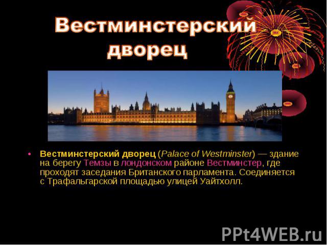 Вестминстерский дворец (Palace of Westminster) — здание на берегу Темзы в лондонском районе Вестминстер, где проходят заседания Британского парламента. Соединяется с Трафальгарской площадью улицей Уайтхолл. Вестминстерский дворец (Palace of Wes…