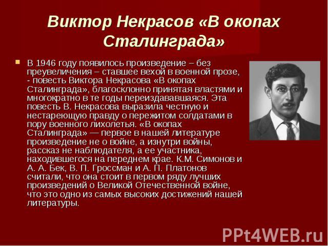 В 1946 году появилось произведение – без преувеличения – ставшее вехой в военной прозе, - повесть Виктора Некрасова «В окопах Сталинграда», благосклонно принятая властями и многократно в те годы переиздававшаяся. Эта повесть В. Некрасова выразила че…