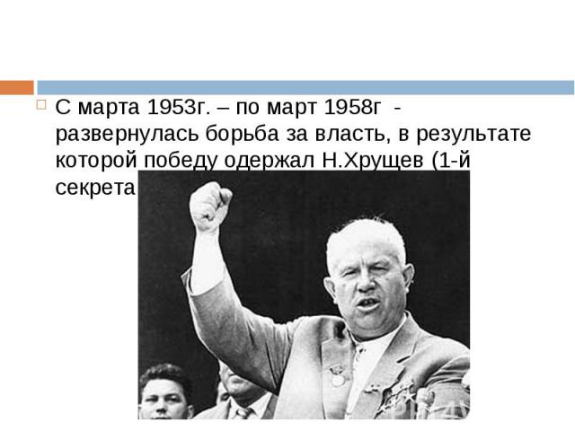 С марта 1953г. – по март 1958г - развернулась борьба за власть, в результате которой победу одержал Н.Хрущев (1-й секретарь ЦК КПСС) С марта 1953г. – по март 1958г - развернулась борьба за власть, в результате которой победу одержал Н.Хрущев (1-й се…