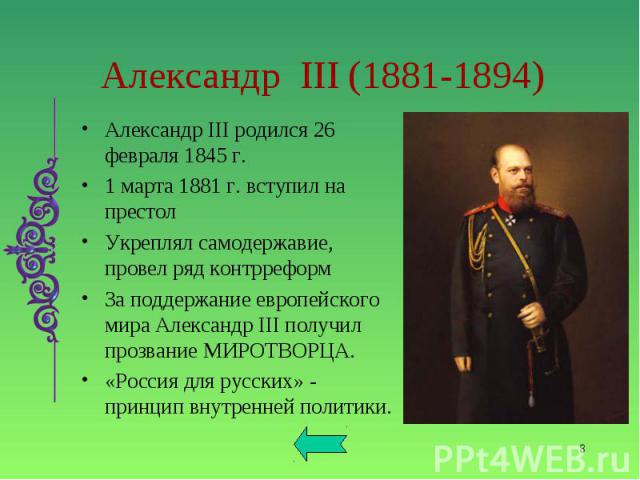 Александр III родился 26 февраля 1845 г. Александр III родился 26 февраля 1845 г. 1 марта 1881 г. вступил на престол Укреплял самодержавие, провел ряд контрреформ За поддержание европейского мира Александр III получил прозвание МИРОТВОРЦА. «Россия д…