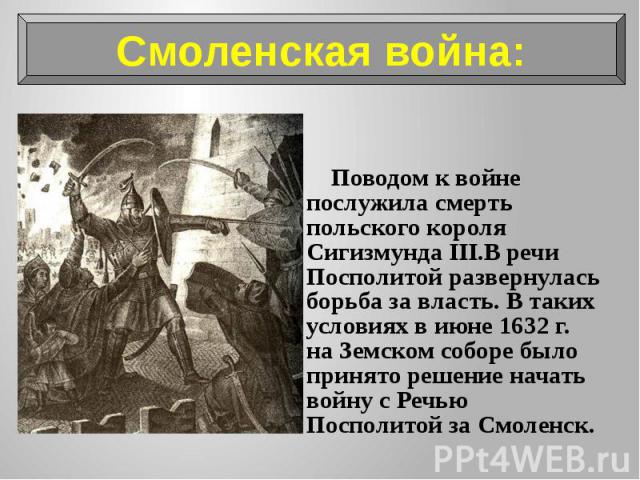 Поводом к войне послужила смерть польского короля Сигизмунда III.В речи Посполитой развернулась борьба за власть. В таких условиях в июне 1632 г. на Земском соборе было принято решение начать войну с Речью Посполитой за Смоленск. Поводом к войне пос…