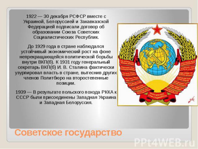 Советское государство 1922 — 30 декабря РСФСР вместе с Украиной, Белоруссией и Закавказской Федерацией подписали договор об образовании Союза Советских Социалистических Республик. До 1929 года в стране наблюдался устойчивый экономический рост н…
