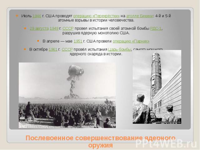 Послевоенное совершенствование ядерного оружия Июль 1946 г. США проводят операцию «Перекрёстки» на атолле Бикини: 4-й и 5-й атомные взрывы в истории человечества. 29 августа 1949 г. СССР провел испытания своей атомной бомбы РДС-1, разрушив…