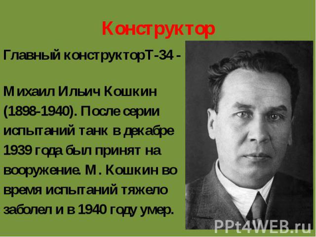 Конструктор Главный конструкторТ-34 - Михаил Ильич Кошкин (1898-1940). После серии испытаний танк в декабре 1939 года был принят на вооружение. М. Кошкин во время испытаний тяжело заболел и в 1940 году умер.