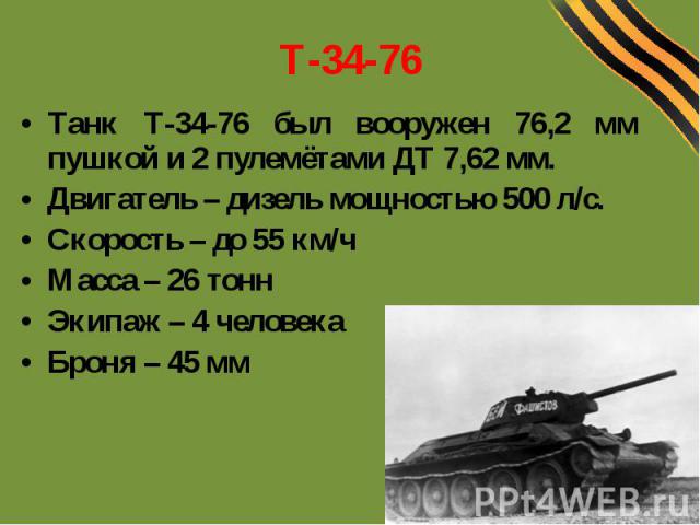 Т-34-76 Танк Т-34-76 был вооружен 76,2 мм пушкой и 2 пулемётами ДТ 7,62 мм. Двигатель – дизель мощностью 500 л/с. Скорость – до 55 км/ч Масса – 26 тонн Экипаж – 4 человека Броня – 45 мм