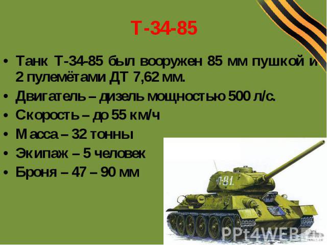 Т-34-85 Танк Т-34-85 был вооружен 85 мм пушкой и 2 пулемётами ДТ 7,62 мм. Двигатель – дизель мощностью 500 л/с. Скорость – до 55 км/ч Масса – 32 тонны Экипаж – 5 человек Броня – 47 – 90 мм