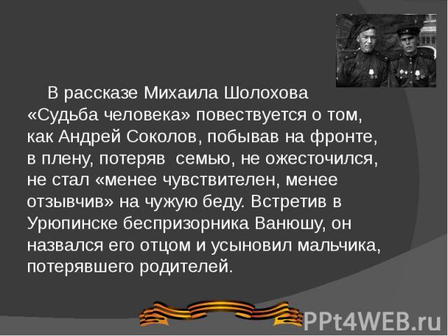В рассказе Михаила Шолохова «Судьба человека» повествуется о том, как Андрей Соколов, побывав на фронте, в плену, потеряв  семью, не ожесточился, не стал «менее чувствителен, менее отзывчив» на чужую беду. Встретив в Урюпинске беспризорника Ван…