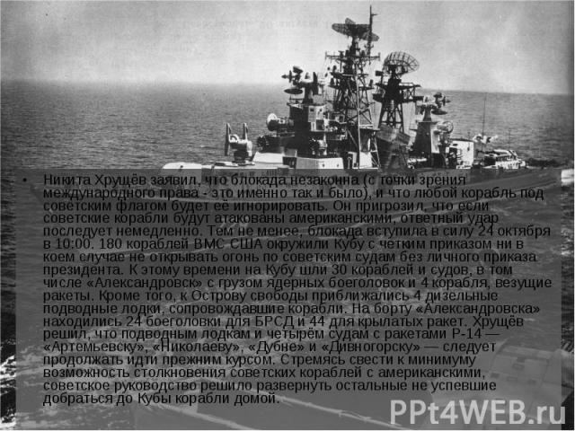 Никита Хрущёв заявил, что блокада незаконна (с точки зрения международного права - это именно так и было), и что любой корабль под советским флагом будет её игнорировать. Он пригрозил, что если советские корабли будут атакованы американскими, ответн…