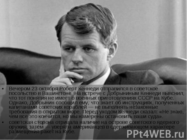 Вечером 23 октября Роберт Кеннеди отправился в советское посольство в Вашингтоне. На встрече с Добрыниным Кеннеди выяснил, что тот понятия не имеет о военных приготовлениях СССР на Кубе. Однако, Добрынин сообщил ему, что знает об инструкциях, получе…