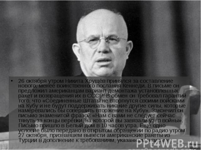 26 октября утром Никита Хрущёв принялся за составление нового, менее воинственного послания Кеннеди. В письме он предложил американцам вариант демонтажа установленных ракет и возвращения их в СССР. В обмен он требовал гарантий того, что «Соединенные…