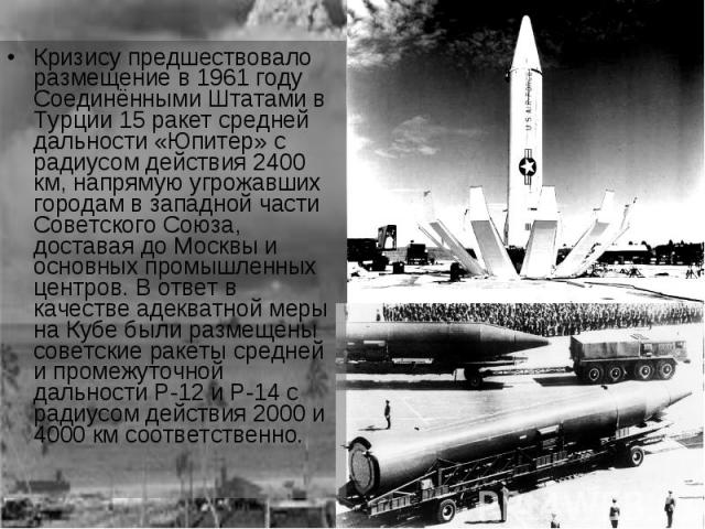 Кризису предшествовало размещение в 1961 году Соединёнными Штатами в Турции 15 ракет средней дальности «Юпитер» с радиусом действия 2400 км, напрямую угрожавших городам в западной части Советского Союза, доставая до Москвы и основных промышленных це…