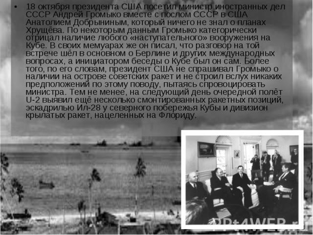 18 октября президента США посетил министр иностранных дел СССР Андрей Громыко вместе с послом СССР в США Анатолием Добрыниным, который ничего не знал о планах Хрущёва. По некоторым данным Громыко категорически отрицал наличие любого «наступательного…