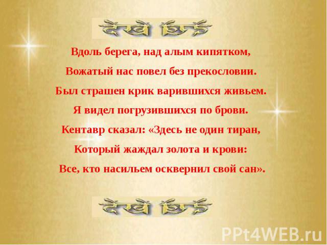 Вдоль берега, над алым кипятком, Вдоль берега, над алым кипятком, Вожатый нас повел без прекословии. Был страшен крик варившихся живьем. Я видел погрузившихся по брови. Кентавр сказал: «Здесь не один тиран, Который жаждал золота и крови: Все, кто на…