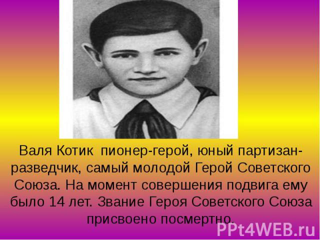 Валя Котик пионер-герой, юный партизан-разведчик, самый молодой Герой Советского Союза. На момент совершения подвига ему было 14 лет. Звание Героя Советского Союза присвоено посмертно.