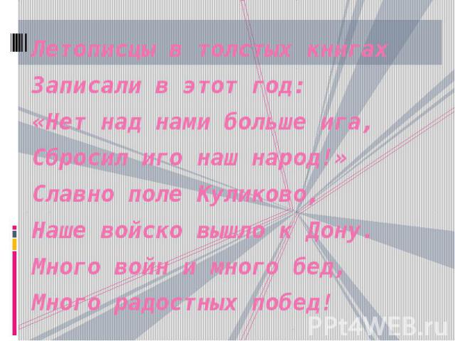 Летописцы в толстых книгах Записали в этот год: «Нет над нами больше ига, Сбросил иго наш народ!» Славно поле Куликово, Наше войско вышло к Дону. Много войн и много бед, Много радостных побед!