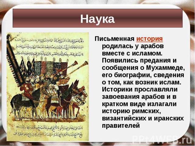 Письменная история родилась у арабов вместе с исламом. Появились предания и сообщения о Мухаммеде, его биографии, сведения о том, как возник ислам. Историки прославляли завоевания арабов и в кратком виде излагали историю римских, византийских и иран…