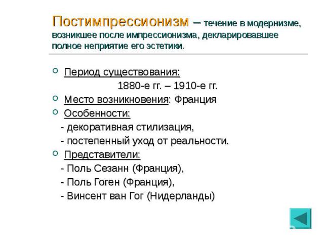 Период существования: Период существования: 1880-е гг. – 1910-е гг. Место возникновения: Франция Особенности: - декоративная стилизация, - постепенный уход от реальности. Представители: - Поль Сезанн (Франция), - Поль Гоген (Франция), - Винсент ван …