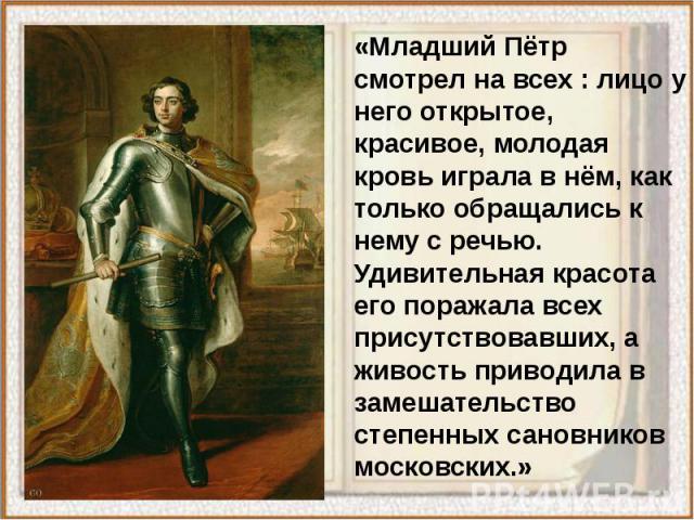 «Младший Пётр смотрел на всех : лицо у него открытое, красивое, молодая кровь играла в нём, как только обращались к нему с речью. Удивительная красота его поражала всех присутствовавших, а живость приводила в замешательство степенных сановников моск…