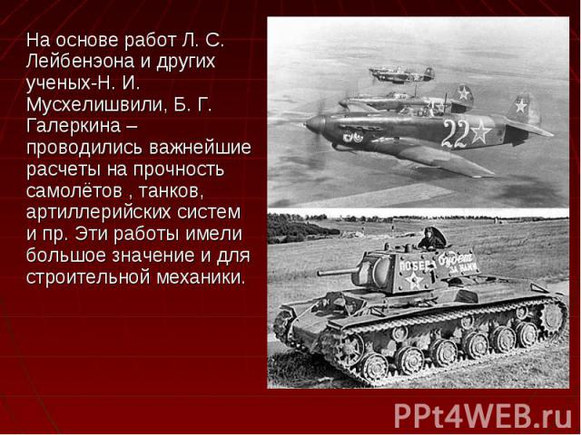 На основе работ Л. С. Лейбенэона и других ученых-Н. И. Мусхелишвили, Б. Г. Галеркина – проводились важнейшие расчеты на прочность самолётов , танков, артиллерийских систем и пр. Эти работы имели большое значение и для строительной механики. На основ…