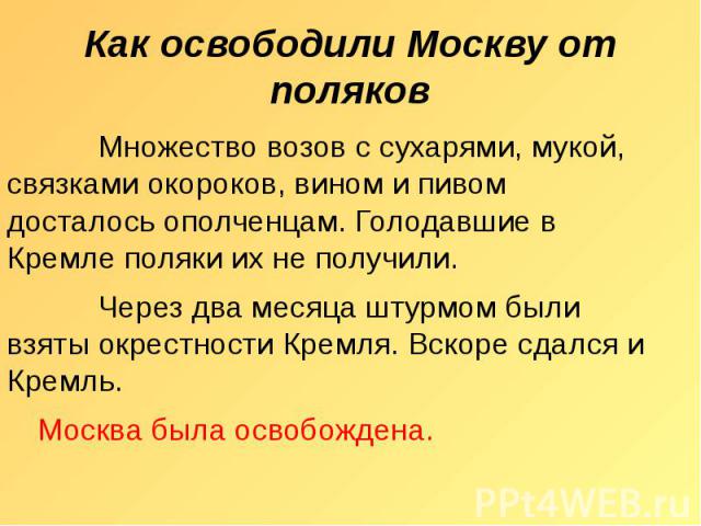 Как освободили Москву от поляков Множество возов с сухарями, мукой, связками окороков, вином и пивом досталось ополченцам. Голодавшие в Кремле поляки их не получили. Через два месяца штурмом были взяты окрестности Кремля. Вскоре сдался и Кремль. Мос…