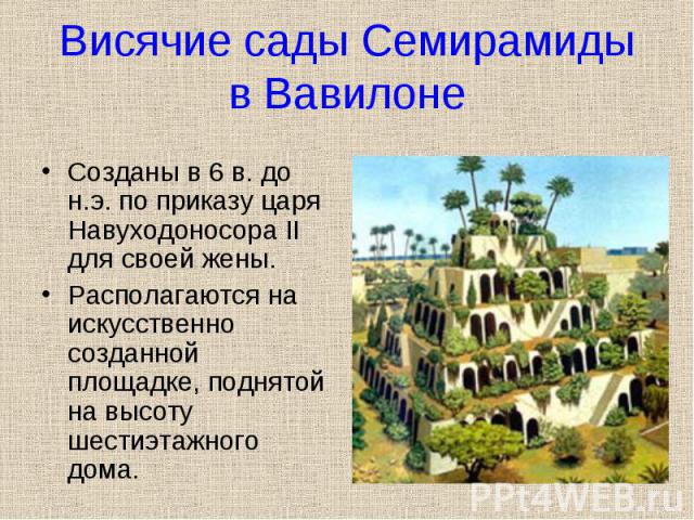 Созданы в 6 в. до н.э. по приказу царя Навуходоносора II для своей жены. Располагаются на искусственно созданной площадке, поднятой на высоту шестиэтажного дома.