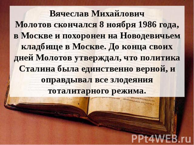 Вячеслав Михайлович Молотов скончался 8 ноября 1986 года, в Москве и похоронен на Новодевичьем кладбище в Москве. До конца своих дней Молотов утверждал, что политика Сталина была единственно верной, и оправдывал все злодеяния тоталита…