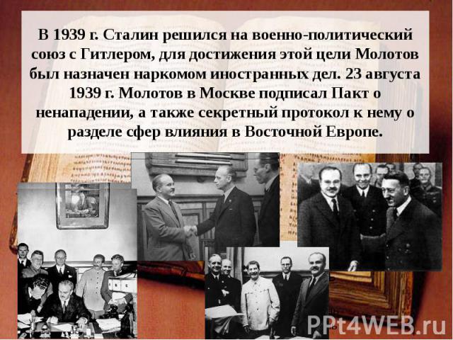 В 1939 г. Сталин решился на военно-политический союз с Гитлером, для достижения этой цели Молотов был назначен наркомом иностранных дел. 23 августа 1939 г. Молотов в Москве подписал Пакт о ненападении, а также секретный протокол к нему о разделе сфе…