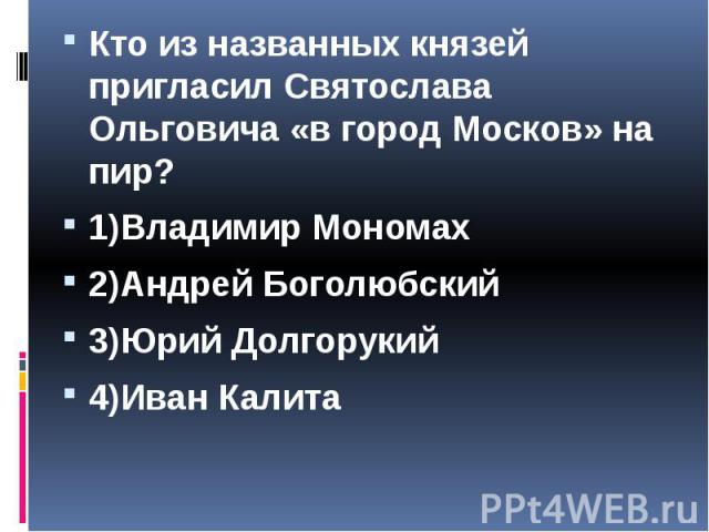 Кто из названных князей пригласил Святослава Ольговича «в город Москов» на пир? Кто из названных князей пригласил Святослава Ольговича «в город Москов» на пир? 1)Владимир Мономах 2)Андрей Боголюбский 3)Юрий Долгорукий 4)Иван Калита