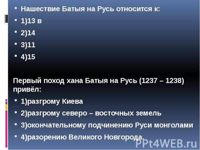 Нашествие Батыя на Русь относится к: Нашествие Батыя на Русь относится к: 1)13 в 2)14 3)11 4)15 Первый поход хана Батыя на Русь (1237 – 1238) привёл: 1)разгрому Киева 2)разгрому северо – восточных земель 3)окончательному подчинению Руси монголами 4)…